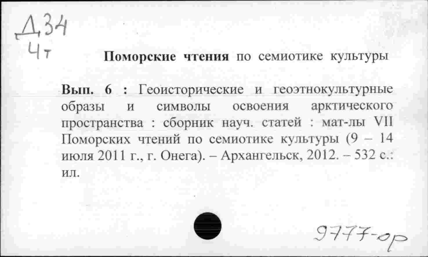 ﻿Поморские чтения по семиотике культуры
Вып. 6 : Геоисторические и геоэтнокультурные образы и символы освоения арктического пространства : сборник науч, статей : мат-лы VII Поморских чтений по семиотике культуры (9-14 июля 2011 г., г. Онега). - Архангельск, 2012. - 532 с.: ил.